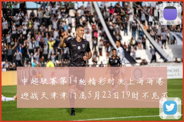 中超联赛第14轮精彩对决上海海港迎战天津津门虎5月23日19时不见不散