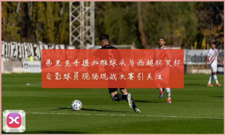 弗里克手握加维球衣与西超杯奖杯合影球员现场观战决赛引关注