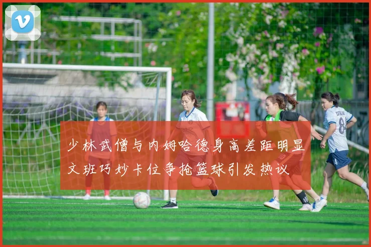 少林武僧与内姆哈德身高差距明显文班巧妙卡位争抢篮球引发热议