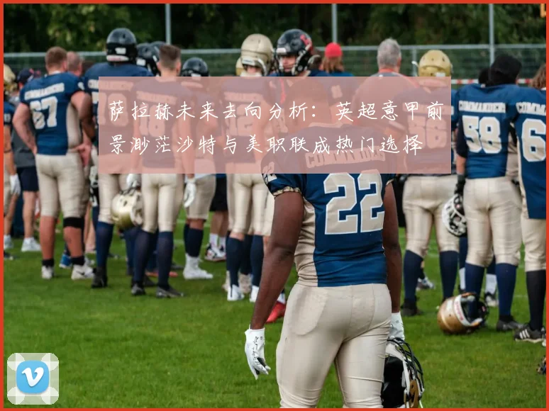 萨拉赫未来去向分析：英超意甲前景渺茫沙特与美职联成热门选择