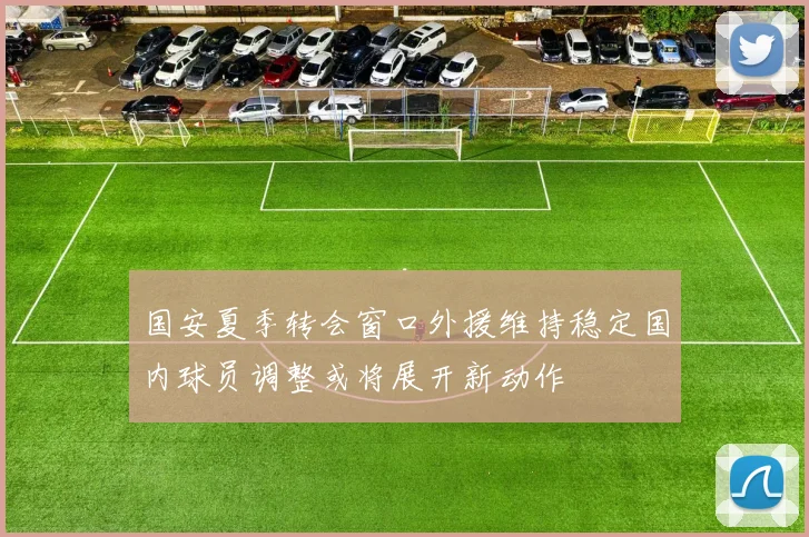 国安夏季转会窗口外援维持稳定国内球员调整或将展开新动作