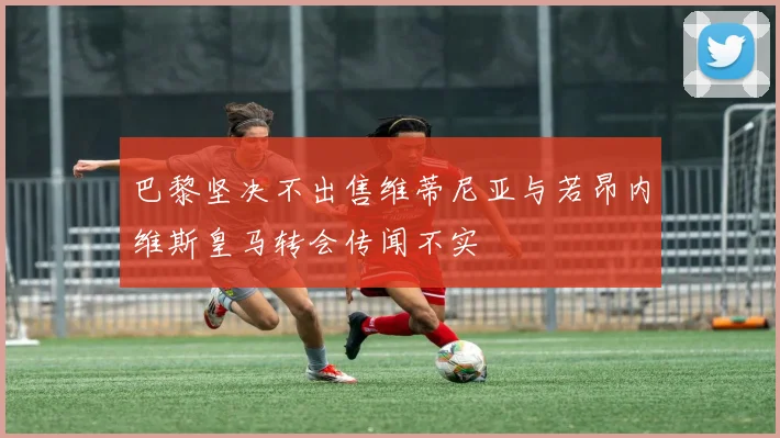 巴黎坚决不出售维蒂尼亚与若昂内维斯皇马转会传闻不实