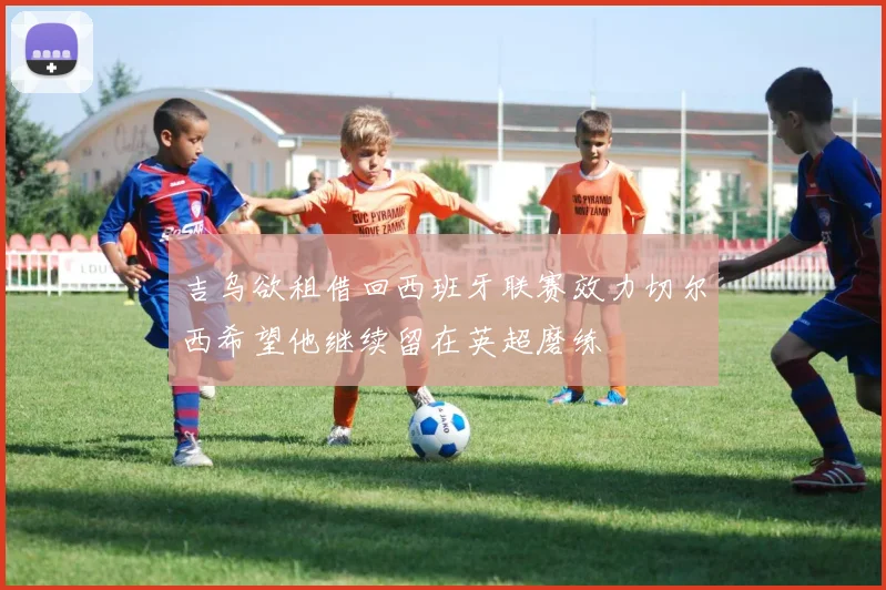 吉乌欲租借回西班牙联赛效力切尔西希望他继续留在英超磨练