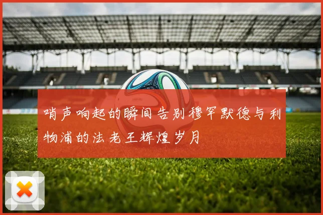 哨声响起的瞬间告别穆罕默德与利物浦的法老王辉煌岁月