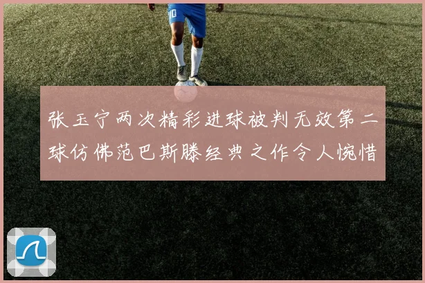 张玉宁两次精彩进球被判无效第二球仿佛范巴斯滕经典之作令人惋惜