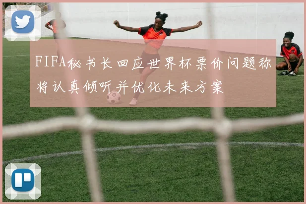 FIFA秘书长回应世界杯票价问题称将认真倾听并优化未来方案