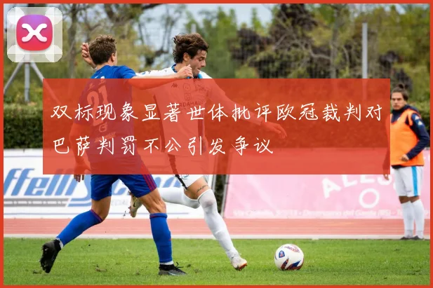 双标现象显著世体批评欧冠裁判对巴萨判罚不公引发争议