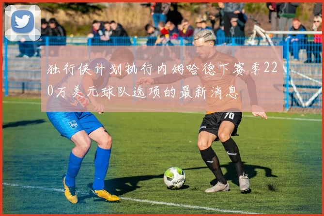 独行侠计划执行内姆哈德下赛季220万美元球队选项的最新消息