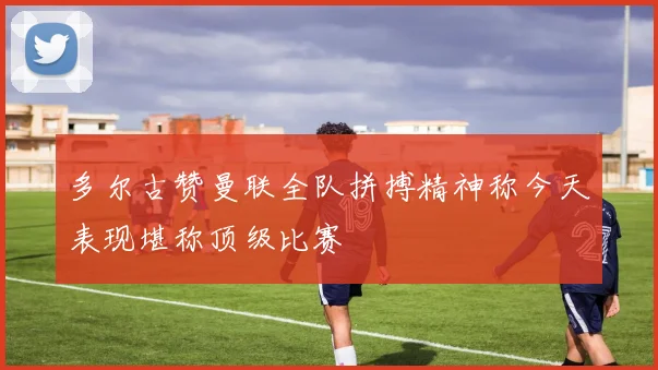 多尔古赞曼联全队拼搏精神称今天表现堪称顶级比赛