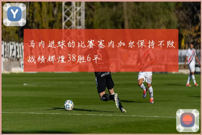 马内进球的比赛塞内加尔保持不败战绩辉煌38胜6平