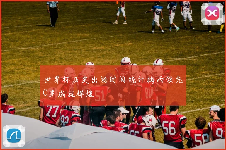 世界杯历史出场时间统计梅西领先C罗成就辉煌