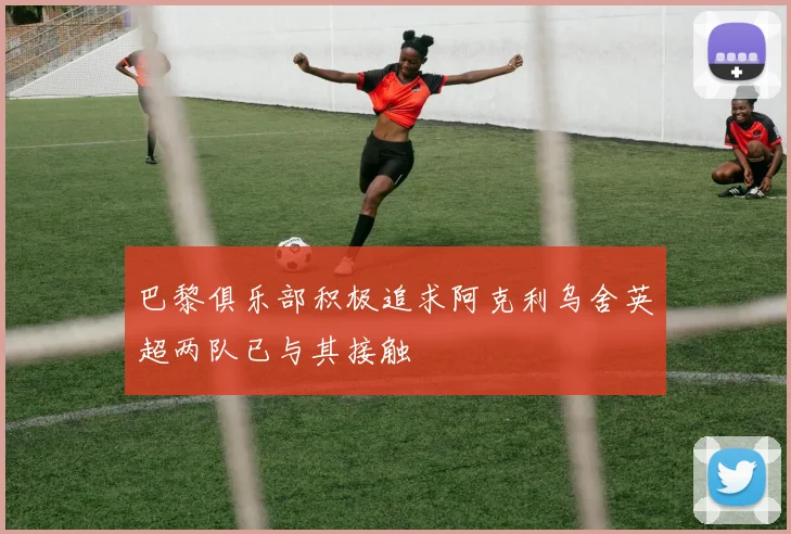 巴黎俱乐部积极追求阿克利乌舍英超两队已与其接触