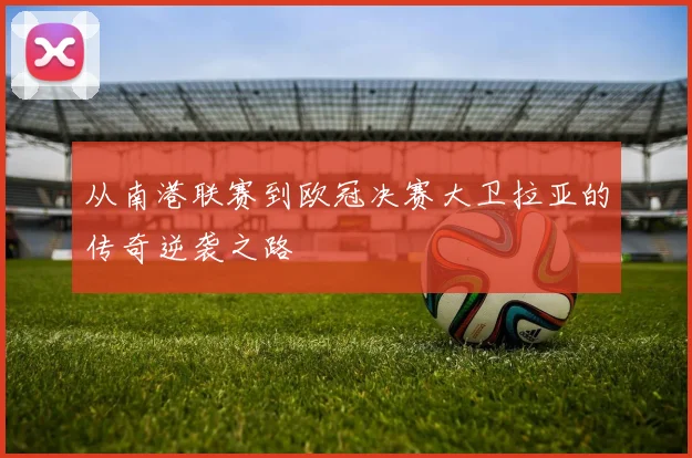 从南港联赛到欧冠决赛大卫拉亚的传奇逆袭之路
